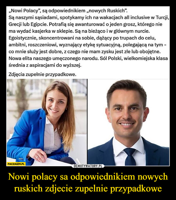 Nowi polacy sa odpowiednikiem nowych ruskich zdjecie zupelnie przypadkowe –  ,,Nowi Polacy", są odpowiednikiem,,nowych Ruskich".Są naszymi sąsiadami, spotykamy ich na wakacjach all inclusive w Turcji,Grecji lub Egipcie. Potrafią się awanturować o jeden grosz, którego niema wydać kasjerka w sklepie. Są na bieżąco i w głównym nurcie.Egoistycznie, skoncentrowani na sobie, dążący po trupach do celu,ambitni, roszczeniowi, wyznający etykę sytuacyjną, polegającą na tym -co mnie służy jest dobre, z czego nie mam zysku jest złe lub obojętne.Nowa elita naszego umęczonego narodu. Sól Polski, wielkomiejska klasaśrednia z aspiracjami do wyższej.Zdjęcia zupełnie przypadkowe.PACZAIZM.PL