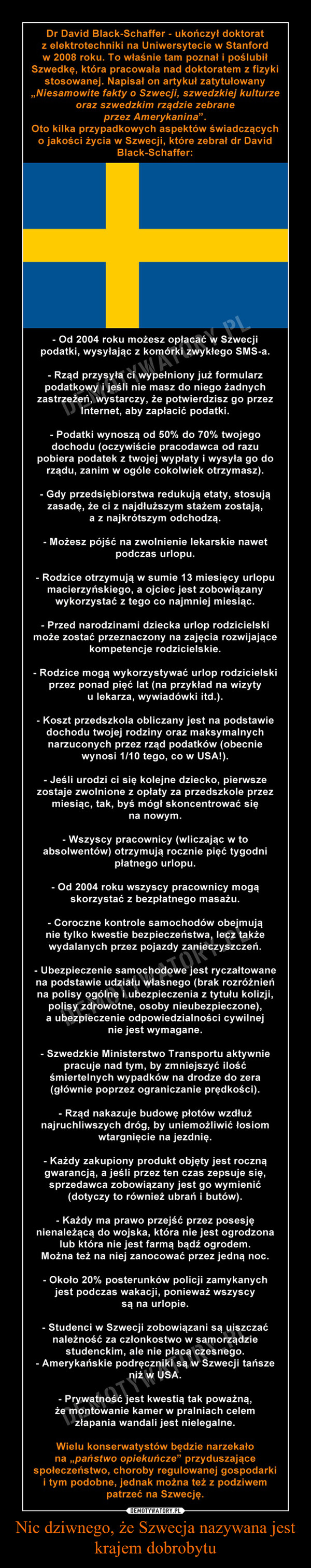 Nic dziwnego, że Szwecja nazywana jest krajem dobrobytu –  dr David Black-Schaffer, który ukończył doktorat z elektrotechniki na Uniwersytecie w Stanford w 2008 roku. To właśnie tam poznał i poślubił Szwedkę, która pracowała nad doktoratem z fizyki stosowanej. „Niesamowite fakty o Szwecji, szwedzkiej kulturze oraz szwedzkim rządzie zebrane przez Amerykanina”. Oto kilka przypadkowych aspektów świadczących o jakości życia w Szwecji, które zebrał dr David Black-Schaffer. - Od 2004 roku możesz opłacać w Szwecji podatki, wysyłając z komórki zwykłego SMS-a.- Rząd przysyła ci wypełniony już formularz podatkowy i jeśli nie masz do niego żadnych zastrzeżeń, wystarczy, że potwierdzisz go przez Internet, aby zapłacić podatki.- Podatki wynoszą od 50% do 70% twojego dochodu (oczywiście pracodawca od razu pobiera podatek z twojej wypłaty i wysyła go do rządu, zanim w ogóle cokolwiek otrzymasz).- Gdy przedsiębiorstwa redukują etaty, stosują zasadę, że ci z najdłuższym stażem zostają, a z najkrótszym odchodzą.- Możesz pójść na zwolnienie lekarskie nawet podczas urlopu.- Rodzice otrzymują w sumie 13 miesięcy urlopu macierzyńskiego, a ojciec jest zobowiązany wykorzystać z tego co najmniej miesiąc. (Dyskutowano o tym, by przedłużyć urlop do 15 miesięcy i zobowiązać ojca oraz matkę do tego, by każde z nich wykorzystało z niego co najmniej 5 miesięcy, a pozostałe 5 podzielili według uznania).- Przed narodzinami dziecka urlop rodzicielski może zostać przeznaczony na zajęcia rozwijające kompetencje rodzicielskie.- Rodzice mogą wykorzystywać urlop rodzicielski przez ponad pięć lat (na przykład na wizyty u lekarza, wywiadówki itd.).- Koszt przedszkola obliczany jest na podstawie dochodu twojej rodziny oraz maksymalnych narzuconych przez rząd podatków (obecnie wynosi 1/10 tego, co w USA!).- Jeśli urodzi ci się kolejne dziecko, pierwsze zostaje zwolnione z opłaty za przedszkole przez miesiąc, tak, byś mógł skoncentrować się na nowym.- Wszyscy pracownicy (wliczając w to absolwentów) otrzymują rocznie pięć tygodni płatnego urlopu.- Od 2004 roku wszyscy pracownicy mogą skorzystać z bezpłatnego masażu.- Coroczne kontrole samochodów obejmują nie tylko kwestie bezpieczeństwa, lecz także wydalanych przez pojazdy zanieczyszczeń.- Ubezpieczenie samochodowe jest ryczałtowane na podstawie udziału własnego (brak rozróżnień na polisy ogólne i ubezpieczenia z tytułu kolizji, polisy zdrowotne, osoby nieubezpieczone), a ubezpieczenie odpowiedzialności cywilnej nie jest wymagane.- Szwedzkie Ministerstwo Transportu aktywnie pracuje nad tym, by zmniejszyć ilość śmiertelnych wypadków na drodze do zera (głównie poprzez ograniczanie prędkości).- Rząd nakazuje budowę płotów wzdłuż najruchliwszych dróg, by uniemożliwić łosiom wtargnięcie na jezdnię.- Każdy zakupiony produkt objęty jest roczną gwarancją, a jeśli przez ten czas zepsuje się, sprzedawca zobowiązany jest go wymienić (dotyczy to również ubrań i butów).- Każdy ma prawo przejść przez posesję nienależącą do wojska, która nie jest ogrodzona lub która nie jest farmą bądź ogrodem. Można też na niej zanocować przez jedną noc.- Około 20% posterunków policji zamykanych jest podczas wakacji, ponieważ wszyscy są na urlopie.- Studenci w Szwecji zobowiązani są uiszczać należność za członkostwo w samorządzie studenckim, ale nie płacą czesnego.- Amerykańskie podręczniki są w Szwecji tańsze niż w USA.- Prywatność jest kwestią tak poważną, że montowanie kamer w pralniach celem złapania wandali jest nielegalne.Wielu konserwatystów będzie narzekało na „państwo opiekuńcze” przyduszające społeczeństwo, choroby regulowanej gospodarki i tym podobne, jednak można też z podziwem patrzeć na Szwecję.