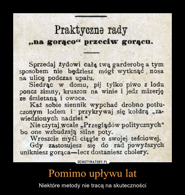 Pomimo upływu lat – Niektóre metody nie tracą na skuteczności Praktyczna rady ,na gorąco" przeciw gorącu. Sprzedaj żydowi całą twą garderobę a tym sposobem nie będziesz mógł wytknąć nosa na ulicę podczas upału. Siedząc w domu, pij tylko piwo z lodu poncz zimny, kruszon na winie i jedz mizerję ze śmietaną i owoce. Każ sobie siennik wypchać drobno potłuczonym lodem i przykrywaj się kołdrą „za-wiedzionych nadziei " Nie czytaj wcale „Przeglądów politycznych" bo one wzbudzają silne poty. Wreszcie my.el ciągle o swojej teściowej. Gdy zastosujesz się do rad powyższych unikniesz gorąca lecz dostaniesz cholery. 