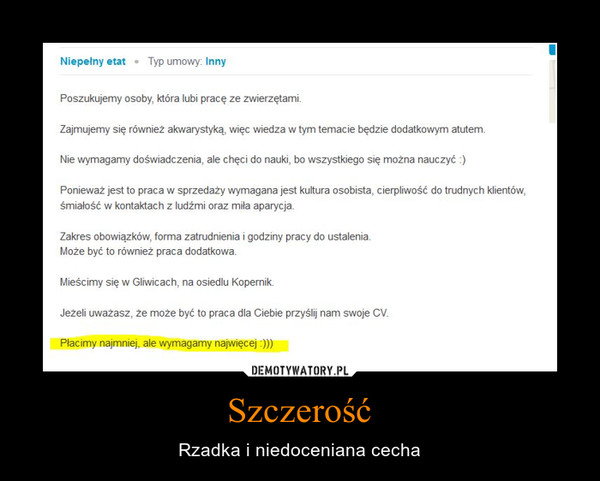 Szczerość – Rzadka i niedoceniana cecha Poszukujemy osoby która lubi pracę ze zwierzętami.Zajmujemy się również akwarystyką, więc wiedza w tym temacie będzie dodatkowym atutem.Nie wymagamy doświadczenia, ale chęci do nauki, bo wszystkiego się można nauczyć :)Ponieważ jest to praca w sprzedaży wymagana jest kultura osobista, cierpliwość do trudnych klientów,śmiałość w kontaktach z ludźmi oraz miła aparycja.Zakres obowiązków, forma zatrudnienia i godziny pracy do ustalenia.Może być to również praca dodatkowa.Mieścimy się w Gliwicach, na osiedlu Kopernik.Jeżeli uważasz, że może być to praca dla Ciebie przyślij nam swoje CV.Płacimy najmniej, ale wymagamy najwięcej:)))