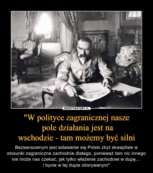 "W polityce zagranicznej nasze pole działania jest nawschodzie - tam możemy być silni – Bezsensownym jest wdawanie się Polski zbyt skwapliwe w stosunki zagraniczne zachodnie dlatego, ponieważ tam nic innego nie może nas czekać, jak tylko włażenie zachodowi w dupę... i bycie w tej dupie obsrywanym" 