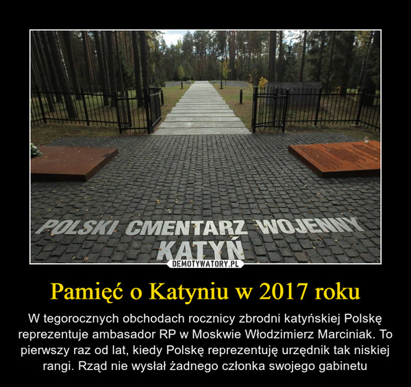 Pamięć o Katyniu w 2017 roku – W tegorocznych obchodach rocznicy zbrodni katyńskiej Polskę reprezentuje ambasador RP w Moskwie Włodzimierz Marciniak. To pierwszy raz od lat, kiedy Polskę reprezentuję urzędnik tak niskiej rangi. Rząd nie wysłał żadnego członka swojego gabinetu POLSKI CMENTARZ WOJENNY KATYŃ