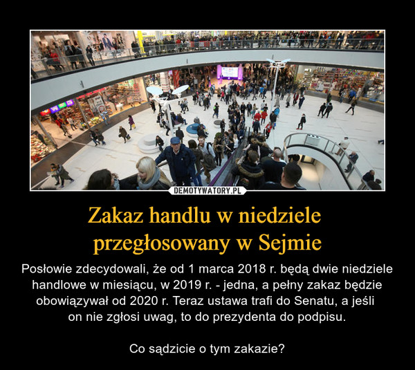 Zakaz handlu w niedziele przegłosowany w Sejmie – Posłowie zdecydowali, że od 1 marca 2018 r. będą dwie niedziele handlowe w miesiącu, w 2019 r. - jedna, a pełny zakaz będzie obowiązywał od 2020 r. Teraz ustawa trafi do Senatu, a jeśli on nie zgłosi uwag, to do prezydenta do podpisu.Co sądzicie o tym zakazie? 