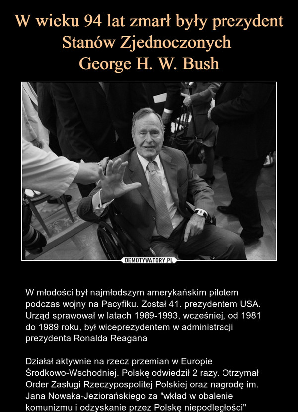  – W młodości był najmłodszym amerykańskim pilotem podczas wojny na Pacyfiku. Został 41. prezydentem USA. Urząd sprawował w latach 1989-1993, wcześniej, od 1981 do 1989 roku, był wiceprezydentem w administracji prezydenta Ronalda ReaganaDziałał aktywnie na rzecz przemian w Europie Środkowo-Wschodniej. Polskę odwiedził 2 razy. Otrzymał Order Zasługi Rzeczypospolitej Polskiej oraz nagrodę im. Jana Nowaka-Jeziorańskiego za "wkład w obalenie komunizmu i odzyskanie przez Polskę niepodległości" 