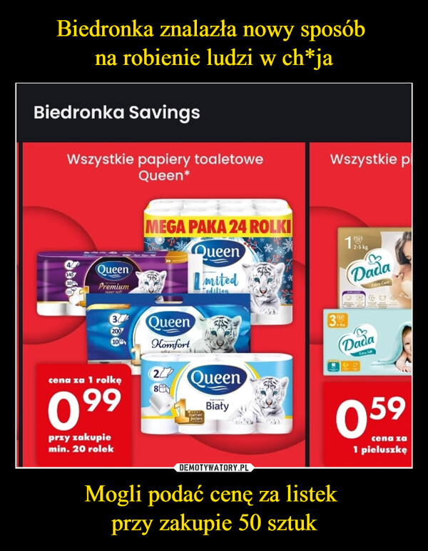 Mogli podać cenę za listek przy zakupie 50 sztuk –  Biedronka SavingsWszystkie papiery toaletoweQueen*Sast14010QueenPremiumnew of37200710cena za 1 rolkę099przy zakupiemin. 20 rolekMEGA PAKA 24 ROLKIQueenKomfort22784Queenwww.numerJedenmitededitionQueenBiatyWszystkie pi193.2-5 kgDadaEste CareDadaFare Sa059cena za1 pieluszkę