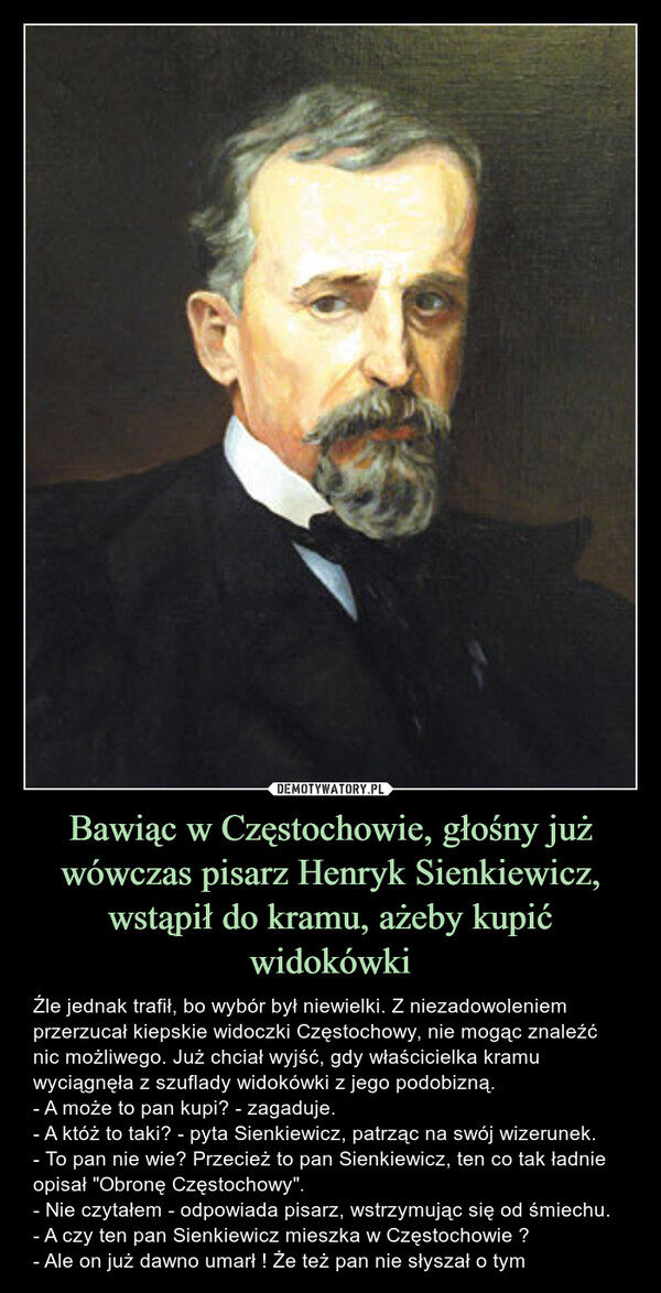 Bawiąc w Częstochowie, głośny już wówczas pisarz Henryk Sienkiewicz, wstąpił do kramu, ażeby kupić widokówki – Źle jednak trafił, bo wybór był niewielki. Z niezadowoleniem przerzucał kiepskie widoczki Częstochowy, nie mogąc znaleźć nic możliwego. Już chciał wyjść, gdy właścicielka kramu wyciągnęła z szuflady widokówki z jego podobizną.- A może to pan kupi? - zagaduje.- A któż to taki? - pyta Sienkiewicz, patrząc na swój wizerunek.- To pan nie wie? Przecież to pan Sienkiewicz, ten co tak ładnie opisał "Obronę Częstochowy".- Nie czytałem - odpowiada pisarz, wstrzymując się od śmiechu.- A czy ten pan Sienkiewicz mieszka w Częstochowie ?- Ale on już dawno umarł ! Że też pan nie słyszał o tym Źle jednak trafił, bo wybór był niewielki. Z niezadowoleniem przerzucał kiepskie widoczki Częstochowy, nie mogąc znaleźć nic możliwego. Już chciał wyjść, gdy właścicielka kramu wyciągnęła z szuflady widokówki z jego podobizną.- A może to pan kupi? - zagaduje.- A któż to taki? - pyta Sienkiewicz, patrząc na swój wizerunek.- To pan nie wie? Przecież to pan Sienkiewicz, ten co tak ładnie opisał "Obronę Częstochowy".- Nie czytałem - odpowiada pisarz, wstrzymując się od śmiechu.- A czy ten pan Sienkiewicz mieszka w Częstochowie ?- Ale on już dawno umarł ! Że też pan nie słyszał o tym.