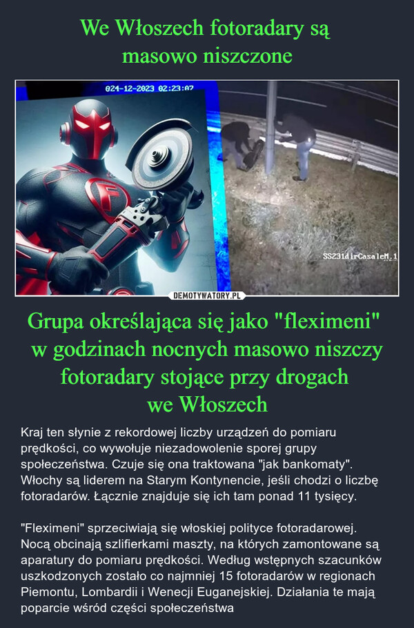 Grupa określająca się jako "fleximeni" w godzinach nocnych masowo niszczy fotoradary stojące przy drogach we Włoszech – Kraj ten słynie z rekordowej liczby urządzeń do pomiaru prędkości, co wywołuje niezadowolenie sporej grupy społeczeństwa. Czuje się ona traktowana "jak bankomaty". Włochy są liderem na Starym Kontynencie, jeśli chodzi o liczbę fotoradarów. Łącznie znajduje się ich tam ponad 11 tysięcy."Fleximeni" sprzeciwiają się włoskiej polityce fotoradarowej. Nocą obcinają szlifierkami maszty, na których zamontowane są aparatury do pomiaru prędkości. Według wstępnych szacunków uszkodzonych zostało co najmniej 15 fotoradarów w regionach Piemontu, Lombardii i Wenecji Euganejskiej. Działania te mają poparcie wśród części społeczeństwa 824-12-2023 02:23:07SS231d irCasalem. 1