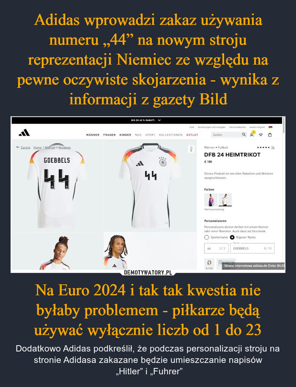 Na Euro 2024 i tak tak kwestia nie byłaby problemem - piłkarze będą używać wyłącznie liczb od 1 do 23 – Dodatkowo Adidas podkreślił, że podczas personalizacji stroju na stronie Adidasa zakazane będzie umieszczanie napisów „Hitler” i „Fuhrer” Zurück Home/Männer / KleidungGOEBBELS44BIS ZU 40 % RABATT. ✓MÄNNER FRAUEN KINDER NEU SPORT KOLLEKTIONEN OUTLETal44hilfe bestellungen und rückgabe Geschenkkartenwerde mitgliedSuchena gNEUMänner FußballDFB 24 HEIMTRIKOT€ 100Dieses Produkt ist von allen Rabatten und Aktionenausgeschlossen.FarbenHeimausrüstungPersonalisierenPersonalisiere deinen Artikel mit einem Namenoder einer Nummer. Auch ideal als Geschenk○ SpielernameEigener NameName442/2GOEBBELS€5,008/1054Strona internetowa adidas.de (Foto: BILD)