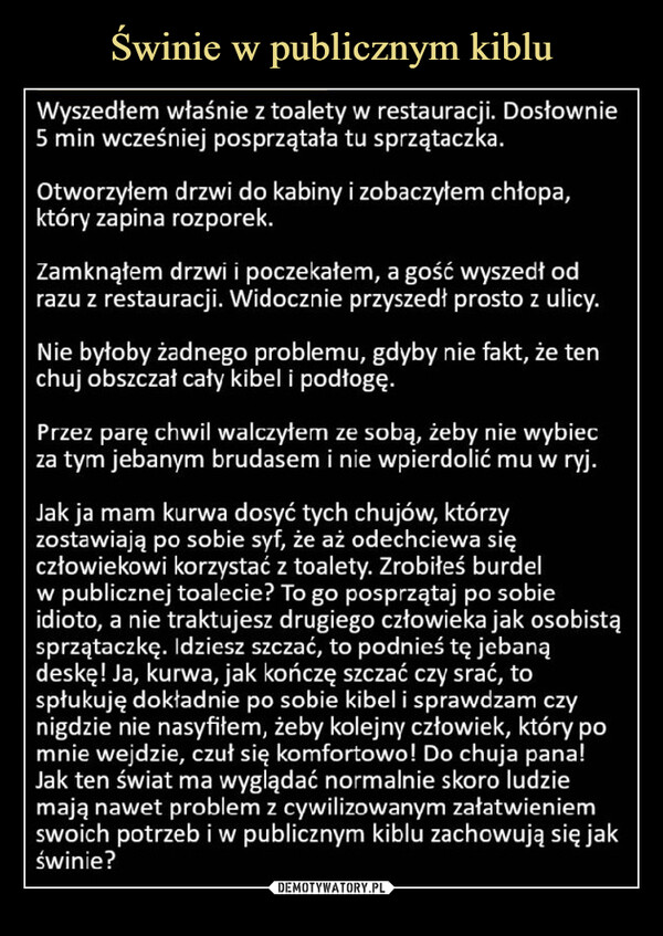  –  Wyszedłem właśnie z toalety w restauracji. Dosłownie5 min wcześniej posprzątała tu sprzątaczka.Otworzyłem drzwi do kabiny i zobaczyłem chłopa,który zapina rozporek.Zamknąłem drzwi i poczekałem, a gość wyszedł odrazu z restauracji. Widocznie przyszedł prosto z ulicy.Nie byłoby żadnego problemu, gdyby nie fakt, że tenchuj obszczał cały kibel i podłogę.Przezparę chwil walczyłem ze sobą, żeby nie wybiecza tym jebanym brudasem i nie wpierdolić mu w ryj.Jak ja mam kurwa dosyć tych chujów, którzyzostawiają po sobie syf, że aż odechciewa sięczłowiekowi korzystać z toalety. Zrobiłeś burdelw publicznej toalecie? To go posprzątaj po sobieidioto, a nie traktujesz drugiego człowieka jak osobistąsprzątaczkę. Idziesz szczać, to podnieś tę jebanądeskę! Ja, kurwa, jak kończę szczać czy srać, tospłukuję dokładnie po sobie kibel i sprawdzam czynigdzie nie nasyfiłem, żeby kolejny człowiek, który pomnie wejdzie, czuł się komfortowo! Do chuja pana!Jak ten świat ma wyglądać normalnie skoro ludziemają nawet problem z cywilizowanym załatwieniemswoich potrzeb i w publicznym kiblu zachowują się jakświnie?