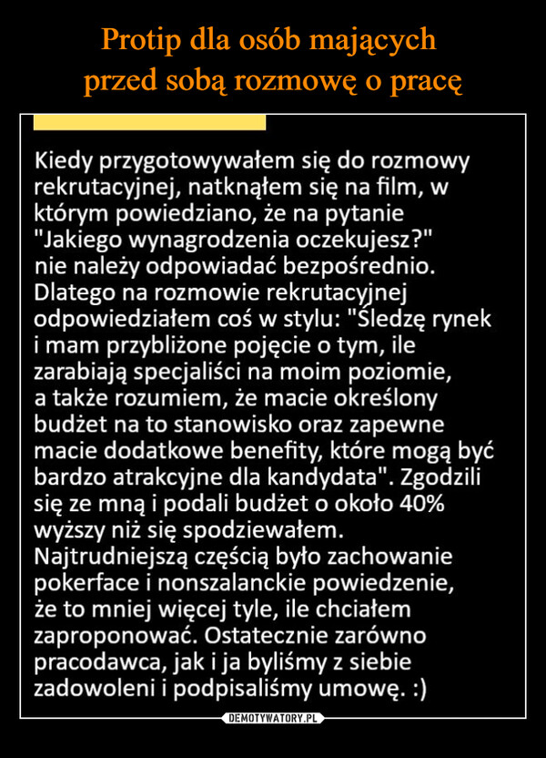  –  Kiedy przygotowywałem się do rozmowyrekrutacyjnej, natknąłem się na film, wktórym powiedziano, że na pytanie"Jakiego wynagrodzenia oczekujesz?"nie należy odpowiadać bezpośrednio.Dlatego na rozmowie rekrutacyjnejodpowiedziałem coś w stylu: "Śledzę ryneki mam przybliżone pojęcie o tym, ilezarabiają specjaliści na moim poziomie,a także rozumiem, że macie określonybudżet na to stanowisko oraz zapewnemacie dodatkowe benefity, które mogą byćbardzo atrakcyjne dla kandydata". Zgodzilisię ze mną i podali budżet o około 40%wyższy niż się spodziewałem.Najtrudniejszą częścią było zachowaniepokerface i nonszalanckie powiedzenie,że to mniej więcej tyle, ile chciałemzaproponować. Ostatecznie zarównopracodawca, jak i ja byliśmy z siebiezadowoleni i podpisaliśmy umowę. :)