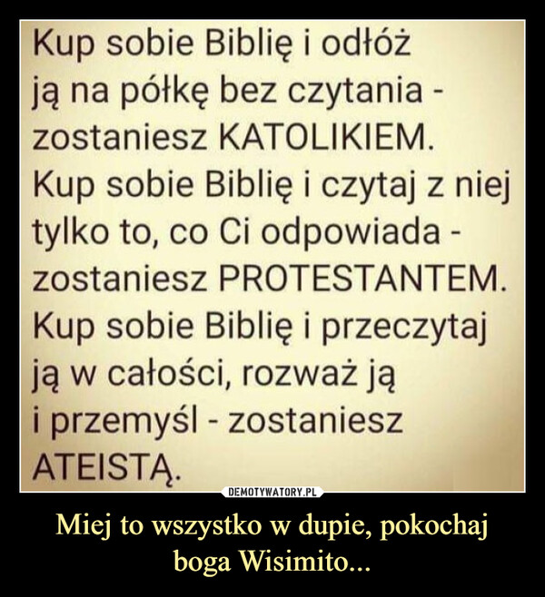 Miej to wszystko w dupie, pokochaj boga Wisimito... –  Kup sobie Biblię i odłóżją na półkę bez czytania -zostaniesz KATOLIKIEM.Kup sobie Biblię i czytaj z niejtylko to, co Ci odpowiada -zostaniesz PROTESTANTEM.Kup sobie Biblię i przeczytajją w całości, rozważ jąi przemyśl - zostanieszATEISTĄ.