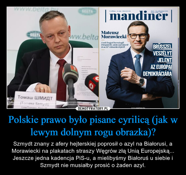 Polskie prawo było pisane cyrilicą (jak w lewym dolnym rogu obrazka)? – Szmydt znany z afery hejterskiej poprosił o azyl na Białorusi, a Morawiecki na plakatach straszy Węgrów złą Unią Europejską... Jeszcze jedna kadencja PiS-u, a mielibyśmy Białoruś u siebie i Szmydt nie musiałby prosić o żaden azyl. eltabGEATAVI. évfolyam | 18. szám | 2024.05.02-08.890 Ft Éves előfizetéknek: 855Fr4.86 EUR 173 RON 459mandinerMateuszww.belta MorawieckiJack CratesA volt lengyel kormányfoUkrajnáról, uniós zsarolásrólés az EP-választás tétjérőlBRÜSSZELVESZÉLYTJELENTAZ EURÓPAIDEMOKRÁCIÁRAТомаш ШМИДТwww.ELTALET oraz SzatydiWWW.BELTA.BYwww.BELTwww.mandiner.hu