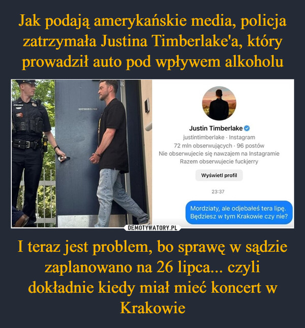 I teraz jest problem, bo sprawę w sądzie zaplanowano na 26 lipca... czyli dokładnie kiedy miał mieć koncert w Krakowie –  KEEP DOOR CLOSEDJustin Timberlake✶justintimberlake - Instagram72 mln obserwujących. 96 postówNie obserwujecie się nawzajem na InstagramieRazem obserwujecie fuckjerryWyświetl profil23:37Mordziaty, ale odjebałeś tera lipę.Będziesz w tym Krakowie czy nie?