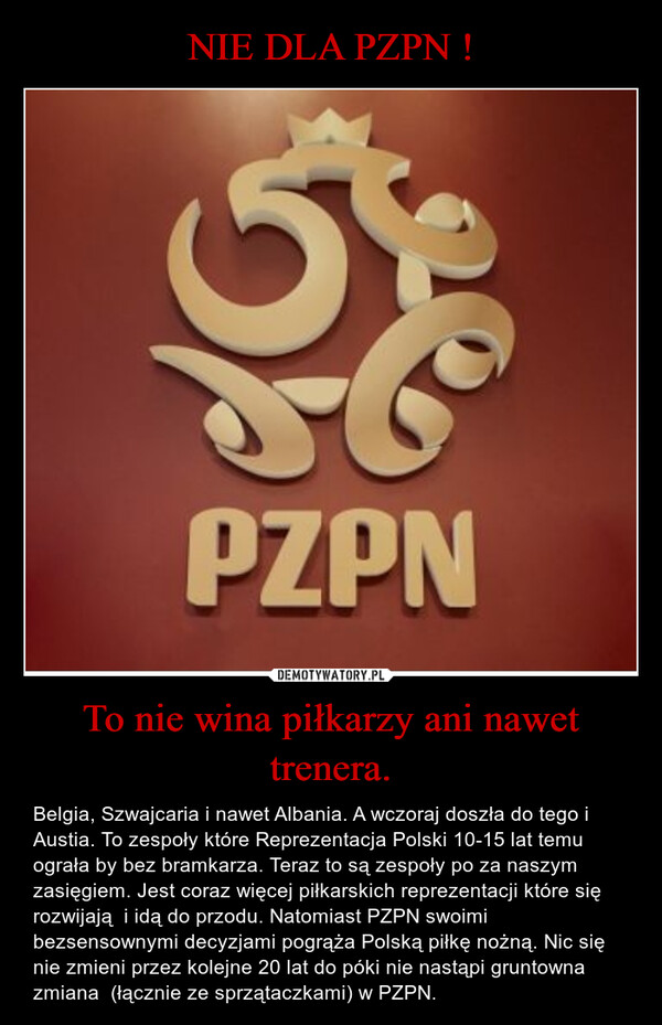 To nie wina piłkarzy ani nawet trenera. – Belgia, Szwajcaria i nawet Albania. A wczoraj doszła do tego i Austia. To zespoły które Reprezentacja Polski 10-15 lat temu ograła by bez bramkarza. Teraz to są zespoły po za naszym zasięgiem. Jest coraz więcej piłkarskich reprezentacji które się rozwijają  i idą do przodu. Natomiast PZPN swoimi bezsensownymi decyzjami pogrąża Polską piłkę nożną. Nic się nie zmieni przez kolejne 20 lat do póki nie nastąpi gruntowna zmiana  (łącznie ze sprzątaczkami) w PZPN. PZPN