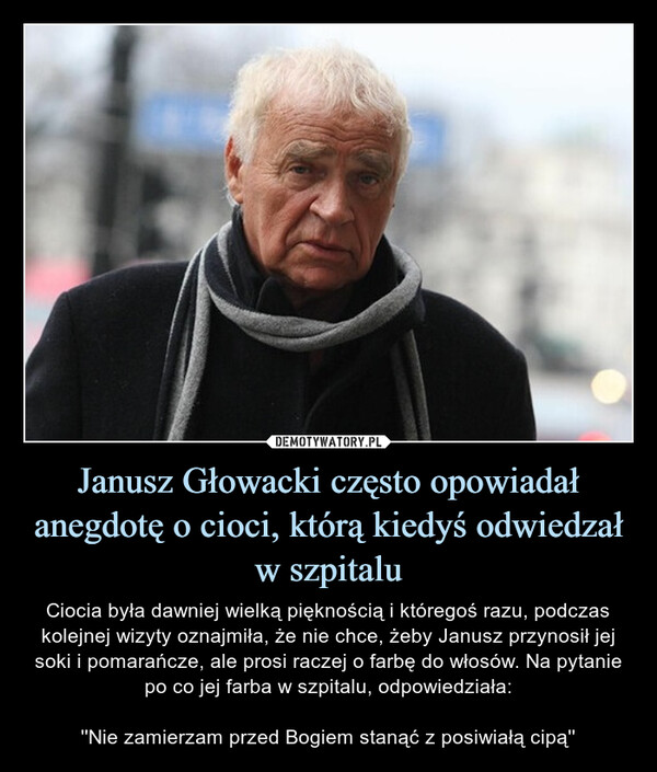 Janusz Głowacki często opowiadał anegdotę o cioci, którą kiedyś odwiedzał w szpitalu – Ciocia była dawniej wielką pięknością i któregoś razu, podczas kolejnej wizyty oznajmiła, że nie chce, żeby Janusz przynosił jej soki i pomarańcze, ale prosi raczej o farbę do włosów. Na pytanie po co jej farba w szpitalu, odpowiedziała:''Nie zamierzam przed Bogiem stanąć z posiwiałą cipą'' 