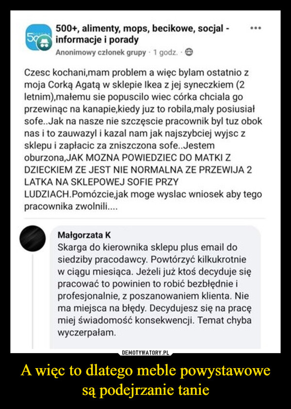 A więc to dlatego meble powystawowe są podejrzanie tanie –  500+, alimenty, mops, becikowe, socjal -informacje i poradyAnonimowy członek grupy 1 godz.Czesc kochani,mam problem a więc bylam ostatnio zmoja Corką Agatą w sklepie Ikea z jej syneczkiem (2letnim),małemu sie popuscilo wiec córka chciala goprzewinąc na kanapie, kiedy juz to robila,maly posiusiałsofe..Jak na nasze nie szczęście pracownik byl tuz oboknas i to zauwazyl i kazal nam jak najszybciej wyjsc zsklepu i zapłacić za zniszczona sofe...Jestemoburzona,JAK MOZNA POWIEDZIEC DO MATKI ZDZIECKIEM ZE JEST NIE NORMALNA ZE PRZEWIJA 2LATKA NA SKLEPOWEJ SOFIE PRZYLUDZIACH.Pomózcie, jak moge wyslac wniosek aby tegopracownika zwolnili....Małgorzata KSkarga do kierownika sklepu plus email dosiedziby pracodawcy. Powtórzyć kilkukrotniew ciągu miesiąca. Jeżeli już ktoś decyduje siępracować to powinien to robić bezbłędnie iprofesjonalnie, z poszanowaniem klienta. Niema miejsca na błędy. Decydujesz się na pracęmiej świadomość konsekwencji. Temat chybawyczerpałam.