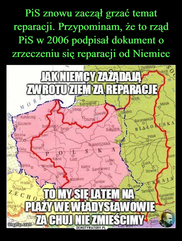  –  JAK NIEMCY ZAŻĄDAJAZWROTU ZIEM ZA REPARACJEPolockMORWindKaliningradMiliskElblagKołobrzegSuwałkGrodnoSzczecinPOISBy oszczToruGorzówBaranowiczeBLAŁORUSKAWike aOdraPoznanWARSZAWABystokPińskBrzP 60团SKAоKaliszLOGKorosLubgnicaWroclawKielceOpoHradecPRAGAKatowiceZECHOskieziejowiceTO MY SIE LATEM NALuckRówneUKRAINTamapolPLAZY WE WŁADYSŁAWOWIEZA CHUJ NIE ZMIEŚCIMYimgilip.comBatosKamieniecPodolsko SandomierzTamowPrzemyśwow09