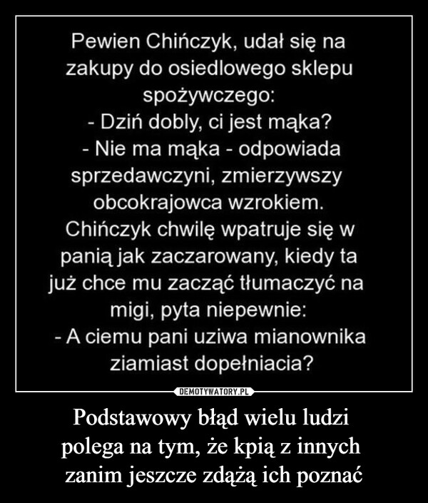 Podstawowy błąd wielu ludzi polega na tym, że kpią z innych zanim jeszcze zdążą ich poznać –  Pewien Chińczyk, udał się nazakupy do osiedlowego sklepuspożywczego:Dziń dobly, ci jest mąka?- Nie ma mąka - odpowiadasprzedawczyni, zmierzywszyobcokrajowca wzrokiem.Chińczyk chwilę wpatruje się wpanią jak zaczarowany, kiedy tajuż chce mu zacząć tłumaczyć namigi, pyta niepewnie:- A ciemu pani uziwa mianownikaziamiast dopełniacia?