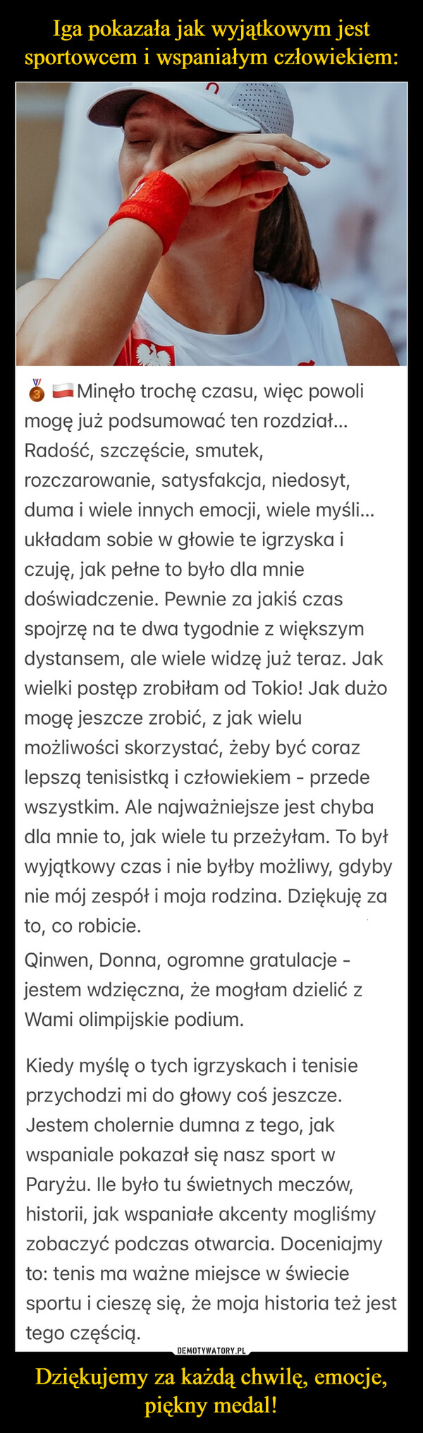 Dziękujemy za każdą chwilę, emocje, piękny medal! –  WMinęło trochę czasu, więc powolimogę już podsumować ten rozdział...Radość, szczęście, smutek,rozczarowanie, satysfakcja, niedosyt,duma i wiele innych emocji, wiele myśli...układam sobie w głowie te igrzyska iczuję, jak pełne to było dla mniedoświadczenie. Pewnie za jakiś czasspojrzę na te dwa tygodnie z większymdystansem, ale wiele widzę już teraz. Jakwielki postęp zrobiłam od Tokio! Jak dużomogę jeszcze zrobić, z jak wielumożliwości skorzystać, żeby być corazlepszą tenisistką i człowiekiem - przedewszystkim. Ale najważniejsze jest chybadla mnie to, jak wiele tu przeżyłam. To byłwyjątkowy czas i nie byłby możliwy, gdybynie mój zespół i moja rodzina. Dziękuję zato, co robicie.Qinwen, Donna, ogromne gratulacje -jestem wdzięczna, że mogłam dzielić zWami olimpijskie podium.Kiedy myślę o tych igrzyskach i tenisieprzychodzi mi do głowy coś jeszcze.Jestem cholernie dumna z tego, jakwspaniale pokazał się nasz sport wParyżu. lle było tu świetnych meczów,historii, jak wspaniałe akcenty mogliśmyzobaczyć podczas otwarcia. Doceniajmyto: tenis ma ważne miejsce w świeciesportu i cieszę się, że moja historia też jesttego częścią.