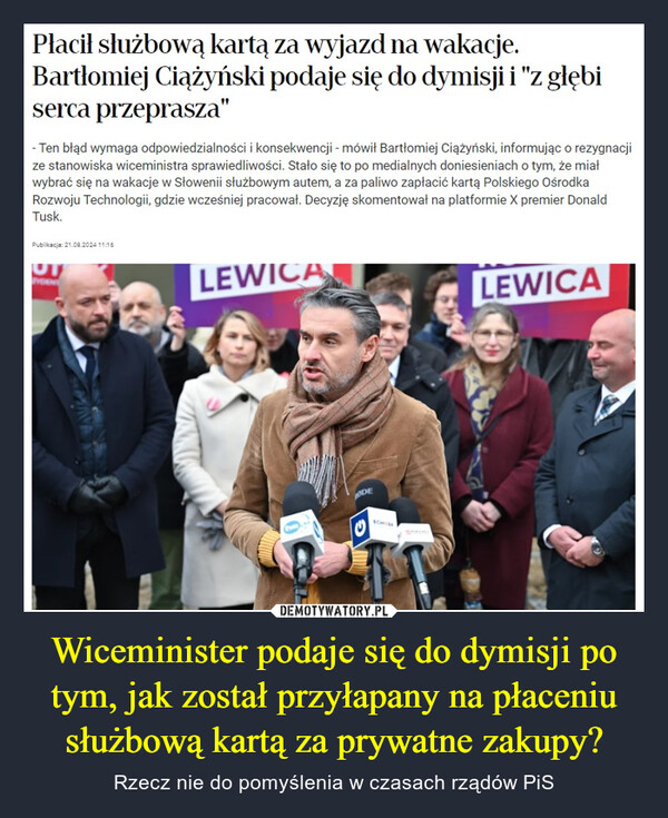 Wiceminister podaje się do dymisji po tym, jak został przyłapany na płaceniu służbową kartą za prywatne zakupy? – Rzecz nie do pomyślenia w czasach rządów PiS Płacił służbową kartą za wyjazd na wakacje.Bartłomiej Ciążyński podaje się do dymisji i "z głębiserca przeprasza"-Ten błąd wymaga odpowiedzialności i konsekwencji - mówił Bartłomiej Ciążyński, informując o rezygnacjize stanowiska wiceministra sprawiedliwości. Stało się to po medialnych doniesieniach o tym, że miałwybrać się na wakacje w Słowenii służbowym autem, a za paliwo zapłacić kartą Polskiego OśrodkaRozwoju Technologii, gdzie wcześniej pracował. Decyzję skomentował na platformie X premier DonaldTusk.Publikacja: 21.08.2024 11:16UTLEWICALEWICAODEECHO