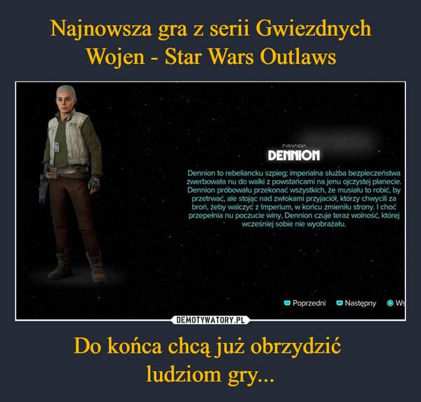 Do końca chcą już obrzydzić ludziom gry... –  DENNIONDennion to rebeliancku szpieg; imperialna służba bezpieczeństwazwerbowała nu do walki z powstańcami na jenu ojczystej planecie.Dennion próbowału przekonać wszystkich, że musiału to robić, byprzetrwać, ale stojąc nad zwłokami przyjaciół, którzy chwycili zabroń, żeby walczyć z Imperium, w końcu zmieniłu strony. I choćprzepełnia nu poczucie winy, Dennion czuje teraz wolność, którejwcześniej sobie nie wyobrażału.PoprzedniNastępny OWs