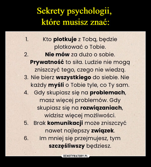  –  1.2.Kto plotkuje z Tobą, będzieplotkować o Tobie.Nie mów za dużo o sobie.Prywatność to siła. Ludzie nie mogązniszczyć tego, czego nie wiedzą.3. Nie bierz wszystkiego do siebie. Niekażdy myśli o Tobie tyle, co Ty sam.4. Gdy skupiasz się na problemach,masz więcej problemów. Gdyskupiasz się na rozwiązaniach,widzisz więcej możliwości.5. Brak komunikacji może zniszczyć6.nawet najlepszy związek.Im mniej się przejmujesz, tymszczęśliwszy będziesz.