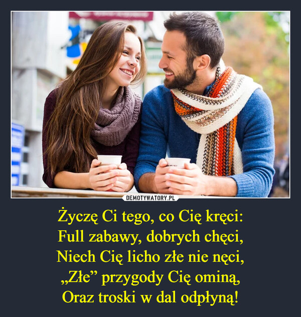 Życzę Ci tego, co Cię kręci:Full zabawy, dobrych chęci,Niech Cię licho złe nie nęci,„Złe” przygody Cię ominą,Oraz troski w dal odpłyną! –  