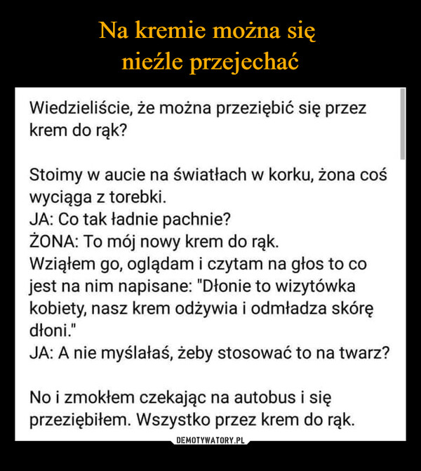  –  Wiedzieliście, że można przeziębić się przezkrem do rąk?Stoimy w aucie na światłach w korku, żona cośwyciąga z torebki.JA: Co tak ładnie pachnie?ŻONA: To mój nowy krem do rąk.Wziąłem go, oglądam i czytam na głos to cojest na nim napisane: "Dłonie to wizytówkakobiety, nasz krem odżywia i odmładza skórędłoni."JA: A nie myślałaś, żeby stosować to na twarz?No i zmokłem czekając na autobus i sięprzeziębiłem. Wszystko przez krem do rąk.