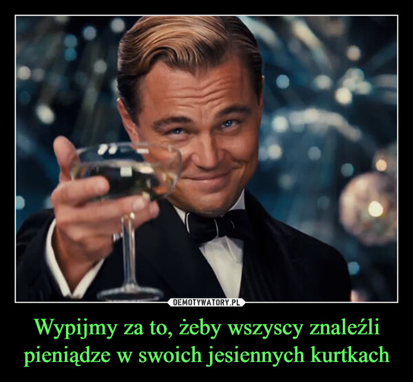 Wypijmy za to, żeby wszyscy znaleźli pieniądze w swoich jesiennych kurtkach –  