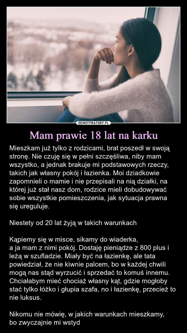 Mam prawie 18 lat na karku – Mieszkam już tylko z rodzicami, brat poszedł w swoją stronę. Nie czuję się w pełni szczęśliwa, niby mam wszystko, a jednak brakuje mi podstawowych rzeczy, takich jak własny pokój i łazienka. Moi dziadkowie zapomnieli o mamie i nie przepisali na nią działki, na której już stał nasz dom, rodzice mieli dobudowywać sobie wszystkie pomieszczenia, jak sytuacja prawna się ureguluje. Niestety od 20 lat żyją w takich warunkachKąpiemy się w misce, sikamy do wiaderka,a ja mam z nimi pokój. Dostaję pieniądze z 800 plus i leżą w szufladzie. Miały być na łazienkę, ale tata powiedział, że nie kiwnie palcem, bo w każdej chwili mogą nas stąd wyrzucić i sprzedać to komuś innemu. Chciałabym mieć chociaż własny kąt, gdzie mogłoby stać tylko łóżko i głupia szafa, no i łazienkę, przecież to nie luksus.Nikomu nie mówię, w jakich warunkach mieszkamy,bo zwyczajnie mi wstyd Mieszkam już tylko z rodzicami, brat poszedł w swoją stronę. Nie czuję się w pełni szczęśliwa, niby mam wszystko, a jednak brakuje mi podstawowych rzeczy, takich jak własny pokój i łazienka. Moi dziadkowie zapomnieli o mamie i nie przepisali na nią działki, na której już stał nasz dom, rodzice mieli dobudowywać sobie wszystkie pomieszczenia, jak sytuacja prawna się ureguluje. Niestety od 20 lat żyją w takich warunkach. Kąpiemy się w misce, sikamy do wiaderka, a ja mam z nimi pokój. Dostaję pieniądze z 800 plus i leżą w szufladzie. Miały być na łazienkę, ale tata powiedział, że nie kiwnie palcem, bo w każdej chwili mogą nas stąd wyrzucić i sprzedać to komuś innemu. Chciałabym mieć chociaż własny kąt, gdzie mogłoby stać tylko łóżko i głupia szafa, no i łazienkę, przecież to nie luksus.  Nikomu nie mówię, w jakich warunkach mieszkamy, bo zwyczajnie mi wstyd