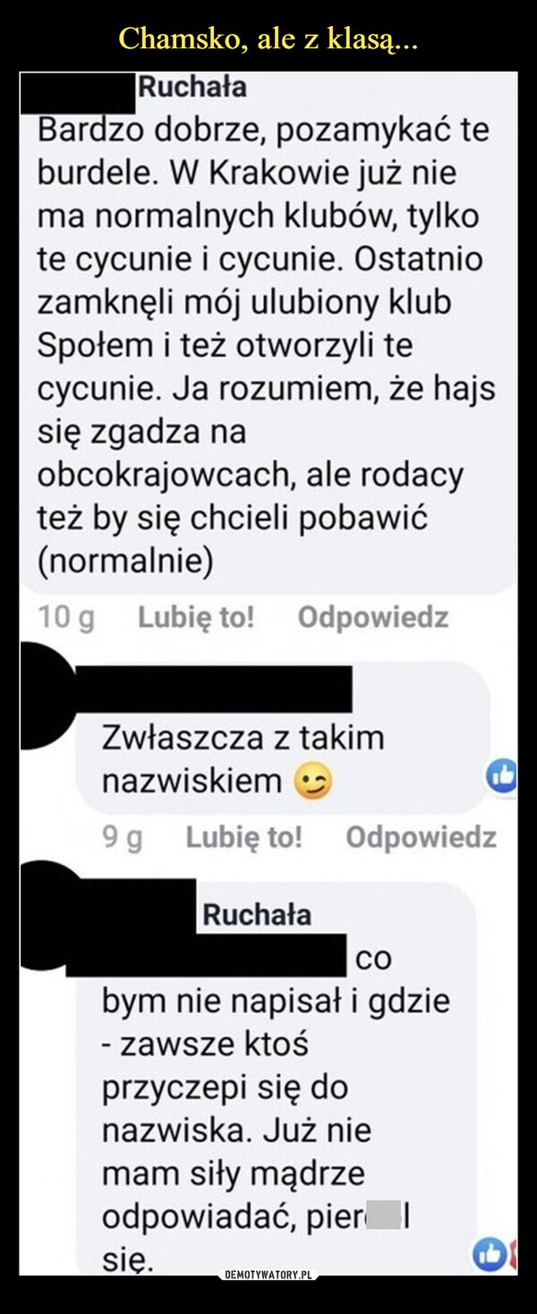  –  RuchałaBardzo dobrze, pozamykać teburdele. W Krakowie już niema normalnych klubów, tylkote cycunie i cycunie. Ostatniozamknęli mój ulubiony klubSpołem i też otworzyli tecycunie. Ja rozumiem, że hajssię zgadza naobcokrajowcach, ale rodacyteż by się chcieli pobawić(normalnie)10 g Lubię to! OdpowiedzZwłaszcza z takimnazwiskiem9 g Lubię to! OdpowiedzRuchałaCObym nie napisał i gdzie- zawsze ktośprzyczepi się donazwiska. Już niemam siły mądrzeodpowiadać, pierdolsię.