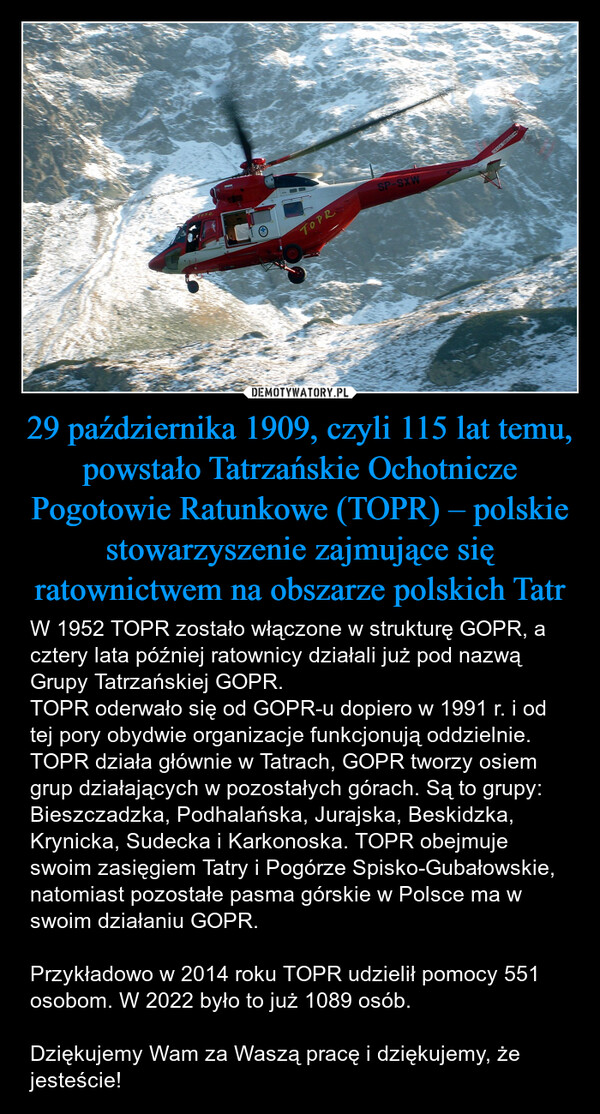 29 października 1909, czyli 115 lat temu, powstało Tatrzańskie Ochotnicze Pogotowie Ratunkowe (TOPR) – polskie stowarzyszenie zajmujące się ratownictwem na obszarze polskich Tatr – W 1952 TOPR zostało włączone w strukturę GOPR, a cztery lata później ratownicy działali już pod nazwą Grupy Tatrzańskiej GOPR.TOPR oderwało się od GOPR-u dopiero w 1991 r. i od tej pory obydwie organizacje funkcjonują oddzielnie. TOPR działa głównie w Tatrach, GOPR tworzy osiem grup działających w pozostałych górach. Są to grupy: Bieszczadzka, Podhalańska, Jurajska, Beskidzka, Krynicka, Sudecka i Karkonoska. TOPR obejmuje swoim zasięgiem Tatry i Pogórze Spisko-Gubałowskie, natomiast pozostałe pasma górskie w Polsce ma w swoim działaniu GOPR.Przykładowo w 2014 roku TOPR udzielił pomocy 551 osobom. W 2022 było to już 1089 osób.Dziękujemy Wam za Waszą pracę i dziękujemy, że jesteście! TOPRTOPRSP-SXWUWAGA SMIGŁO