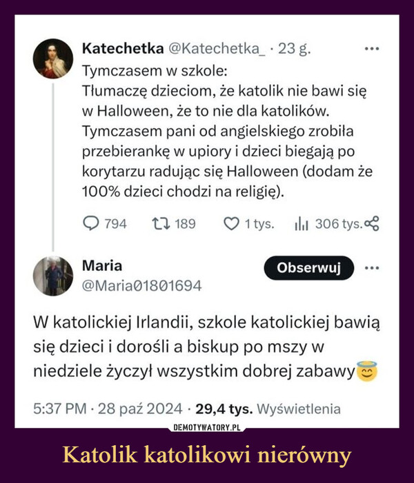 Katolik katolikowi nierówny –  Katechetka @Katechetka_ · 23 g.Tymczasem w szkole:Tłumaczę dzieciom, że katolik nie bawi sięw Halloween, że to nie dla katolików.Tymczasem pani od angielskiego zrobiłaprzebierankę w upiory i dzieci biegają pokorytarzu radując się Halloween (dodam że100% dzieci chodzi na religię).794 1 1891 tys. 306 tys.ılılObserwujMaria@Maria01801694W katolickiej Irlandii, szkole katolickiej bawiąsię dzieci i dorośli a biskup po mszy wniedziele życzył wszystkim dobrej zabawy.5:37 PM 28 paź 2024 29,4 tys. Wyświetlenia