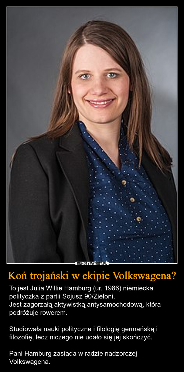 Koń trojański w ekipie Volkswagena? – To jest Julia Willie Hamburg (ur. 1986) niemiecka polityczka z partii Sojusz 90/Zieloni. Jest zagorzałą aktywistką antysamochodową, która podróżuje rowerem. Studiowała nauki polityczne i filologię germańską i filozofię, lecz niczego nie udało się jej skończyć.Pani Hamburg zasiada w radzie nadzorczej Volkswagena. 