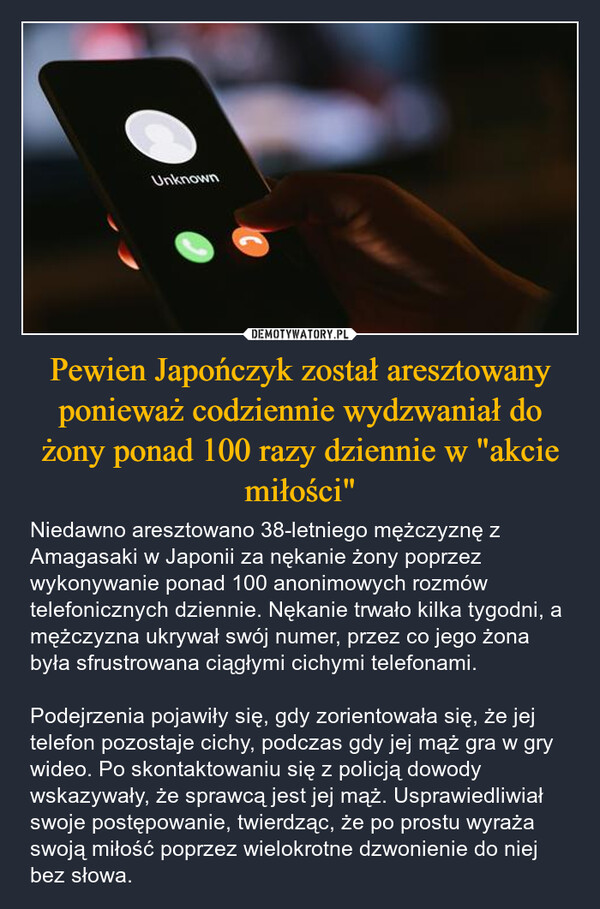 Pewien Japończyk został aresztowany ponieważ codziennie wydzwaniał do żony ponad 100 razy dziennie w "akcie miłości" – Niedawno aresztowano 38-letniego mężczyznę z Amagasaki w Japonii za nękanie żony poprzez wykonywanie ponad 100 anonimowych rozmów telefonicznych dziennie. Nękanie trwało kilka tygodni, a mężczyzna ukrywał swój numer, przez co jego żona była sfrustrowana ciągłymi cichymi telefonami. Podejrzenia pojawiły się, gdy zorientowała się, że jej telefon pozostaje cichy, podczas gdy jej mąż gra w gry wideo. Po skontaktowaniu się z policją dowody wskazywały, że sprawcą jest jej mąż. Usprawiedliwiał swoje postępowanie, twierdząc, że po prostu wyraża swoją miłość poprzez wielokrotne dzwonienie do niej bez słowa. Unknown