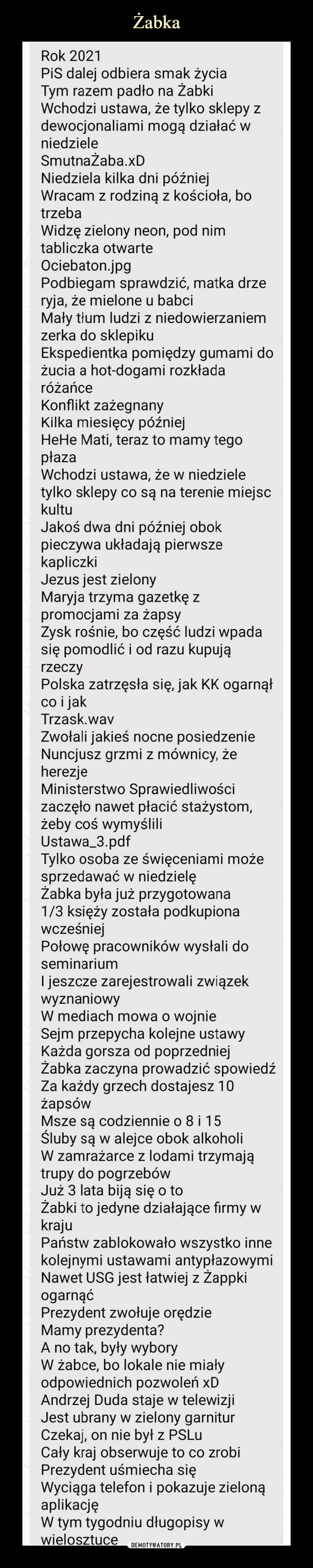  –  Rok 2021PiS dalej odbiera smak życia Tym razem padło na Żabki Wchodzi ustawa, że tylko sklepy z dewocjonaliami mogą działać w niedziele SmutnaŻaba.xD Niedziela kilka dni później Wracam z rodziną z kościoła, bo trzebaWidzę zielony neon, pod nim tabliczka otwarte Ociebaton.jpgPodbiegam sprawdzić, matka drze ryja, że mielone u babci Mały tłum ludzi z niedowierzaniem zerka do sklepikuEkspedientka pomiędzy gumami do żucia a hot-dogami rozkłada różańceKonflikt zażegnanyKilka miesięcy późniejHeHe Mati, teraz to mamy tegopłazaWchodzi ustawa, że w niedziele tylko sklepy co są na terenie miejsc kultuJakoś dwa dni później obok pieczywa układają pierwsze kapliczkiJezus jest zielonyMaryja trzyma gazetkę zpromocjami za żapsyZysk rośnie, bo część ludzi wpadasię pomodlić i od razu kupująrzeczyPolska zatrzęsła się, jak KK ogarnąłco i jakTrzask.wavZwołali jakieś nocne posiedzenie Nuncjusz grzmi z mównicy, że herezjeMinisterstwo Sprawiedliwości zaczęło nawet płacić stażystom, żeby coś wymyślili Ustawa_3.pdfTylko osoba ze święceniami może sprzedawać w niedzielę Żabka była już przygotowana 1/3 księży została podkupiona wcześniejPołowę pracowników wysłali do seminariumI jeszcze zarejestrowali związek wyznaniowyW mediach mowa o wojnie Sejm przepycha kolejne ustawy Każda gorsza od poprzedniej Żabka zaczyna prowadzić spowiedź Za każdy grzech dostajesz 10 żapsówMsze są codziennie o 8 i 15Śluby są w alejce obok alkoholiW zamrażarce z lodami trzymajątrupy do pogrzebówJuż 3 lata biją się o toŻabki to jedyne działające firmy wkrajuPaństw zablokowało wszystko inne kolejnymi ustawami antypłazowymi Nawet USG jest łatwiej z Żappki ogarnąćPrezydent zwołuje orędzie Mamy prezydenta? A no tak, były wybory W żabce, bo lokale nie miały odpowiednich pozwoleń xD Andrzej Duda staje w telewizji Jest ubrany w zielony garnitur Czekaj, on nie był z PSLu Cały kraj obserwuje to co zrobi Prezydent uśmiecha się Wyciąga telefon i pokazuje zieloną aplikacjęW tym tygodniu długopisy w wielosztuce