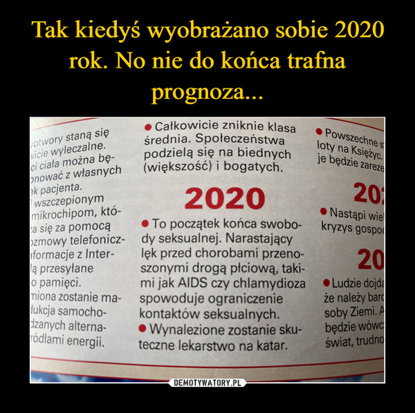  –  O Całkowicie zniknie klasavotwory staną sięvicie wyleczalne.ci ciała można bę-onować z własnychek pacjenta.wszczepionymmikrochipom, któ-za się za pomocąozmowy telefonicz- dy seksualnej. Narastającynformacje z Inter-la przesyłaneo pamięci.miona zostanie ma-dukcja samocho-dzanych alterna-ródłami energii.średnia. Społeczeństwapodzielą się na biednych(większość) i bogatych.• Powszechne stloty na Księżyc.je będzie zarezeJe202020• Nastąpi wiekryzys gospod• To początek końca swobo-lęk przed chorobami przeno-szonymi drogą płciową, taki-mi jak AIDS czy chlamydiozaspowoduje ograniczeniekontaktów seksualnych.• Wynalezione zostanie sku-teczne lekarstwo na katar.20• Ludzie dojdaże należy bardsoby Ziemi. Abędzie wówc:świat, trudno