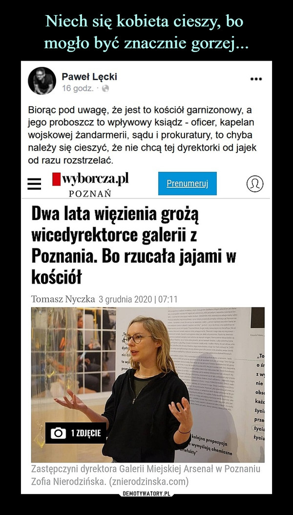  –  Paweł Lęcki16 godz. ·Biorąc pod uwagę, że jest to kościół garnizonowy, a jego proboszcz to wpływowy ksiądz - oficer, kapelan wojskowej żandarmerii, sądu i prokuratury, to chyba należy się cieszyć, że nie chcą tej dyrektorki od jajek od razu rozstrzelać.Dwa lata więzienia grożąwicedyrektorce galerii zPoznania. Bo rzucała jajami wkościółTomasz Nyczka 3 grudnia 2020107:11Zastępczyni dyrektora Galerii Miejskiej Arsenał w PoznaniuZofia Nierodzińska. (znierodzinska.com)