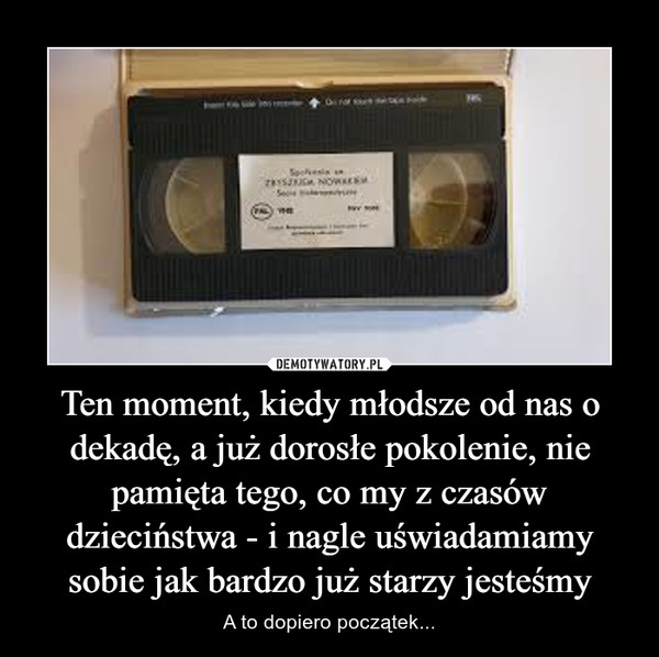 Ten moment, kiedy młodsze od nas o dekadę, a już dorosłe pokolenie, nie pamięta tego, co my z czasów dzieciństwa - i nagle uświadamiamy sobie jak bardzo już starzy jesteśmy – A to dopiero początek... 