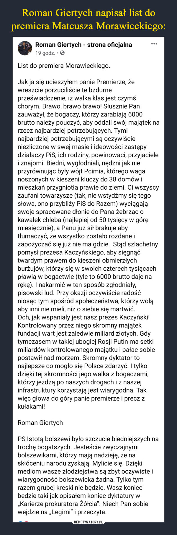  –  List do premiera Morawieckiego.Jak ja się ucieszyłem panie Premierze, że wreszcie porzuciliście te bzdurne przeświadczenie, iż walka klas jest czymś chorym. Brawo, brawo brawo! Słusznie Pan zauważył, że bogaczy, którzy zarabiają 6000 brutto należy pouczyć, aby oddali swój majątek na rzecz najbardziej potrzebujących. Tymi najbardziej potrzebującymi są oczywiście niezliczone w swej masie i ideowości zastępy działaczy PiS, ich rodziny, powinowaci, przyjaciele i znajomi. Biedni, wygłodniali, nędzni jak nie przyrównując były wójt Pcimia, którego waga noszonych w kieszeni kluczy do 38 domów i mieszkań przygniotła prawie do ziemi. Ci wszyscy zaufani towarzysze (tak, nie wstydźmy się tego słowa, ono przybliży PiS do Razem) wyciągają swoje spracowane dłonie do Pana żebrząc o kawałek chleba (najlepiej od 50 tysięcy w górę miesięcznie), a Panu już sił brakuje aby tłumaczyć, że wszystko zostało rozdane i zapożyczać się już nie ma gdzie.  Stąd szlachetny pomysł prezesa Kaczyńskiego, aby sięgnąć twardym prawem do kieszeni obmierzłych burżujów, którzy się w swoich czterech tysiącach pławią w bogactwie (tyle to 6000 brutto daje na rękę). I nakarmić w ten sposób zgłodniały, pisowski lud. Przy okazji oczywiście radość niosąc tym spośród społeczeństwa, którzy wolą aby inni nie mieli, niż o siebie się martwić.Och, jak wspaniały jest nasz prezes Kaczyński! Kontrolowany przez niego skromny majątek fundacji wart jest zaledwie miliard złotych. Gdy tymczasem w takiej ubogiej Rosji Putin ma setki miliardów kontrolowanego majątku i pałac sobie postawił nad morzem. Skromny dyktator to najlepsze co mogło się Polsce zdarzyć. I tylko dzięki tej skromności jego walka z bogaczami, którzy jeżdżą po naszych drogach i z naszej infrastruktury korzystają jest wiarygodna. Tak więc głowa do góry panie premierze i precz z kułakami!Roman GiertychPS Istotą bolszewi było szczucie biedniejszych na trochę bogatszych. Jesteście zwyczajnymi bolszewikami, którzy mają nadzieję, że na skłóceniu narodu zyskają. Mylicie się. Dzięki mediom wasze złodziejstwa są zbyt oczywiste i wiarygodność bolszewicka żadna. Tylko tym razem grubej kreski nie będzie. Wasz koniec będzie taki jak opisałem koniec dyktatury w „Karierze prokuratora Żółcia”. Niech Pan sobie wejdzie na „Legimi” i przeczyta.