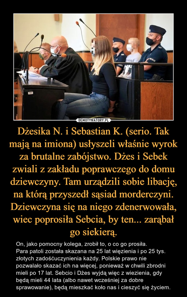 Dżesika N. i Sebastian K. (serio. Tak mają na imiona) usłyszeli właśnie wyrok za brutalne zabójstwo. Dżes i Sebek zwiali z zakładu poprawczego do domu dziewczyny. Tam urządzili sobie libację, na którą przyszedł sąsiad morderczyni. Dziewczyna się na niego zdenerwowała, wiec poprosiła Sebcia, by ten... zarąbał go siekierą. – On, jako pomocny kolega, zrobił to, o co go prosiła. Para patoli została skazana na 25 lat więzienia i po 25 tys. złotych zadośćuczynienia każdy. Polskie prawo nie pozwalało skazać ich na więcej, ponieważ w chwili zbrodni mieli po 17 lat. Sebcio i Dżes wyjdą więc z wiezienia, gdy będą mieli 44 lata (albo nawet wcześniej za dobre sprawowanie), będą mieszkać koło nas i cieszyć się życiem. 