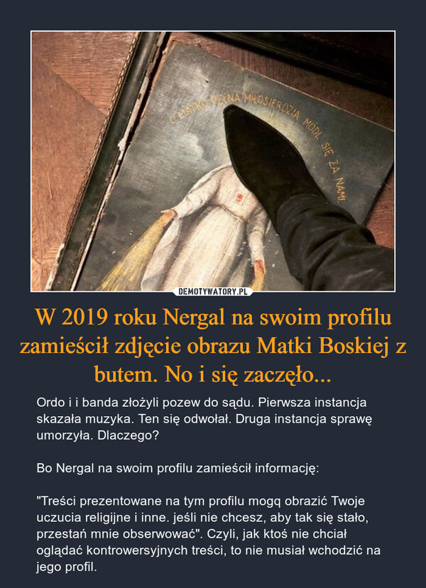 W 2019 roku Nergal na swoim profilu zamieścił zdjęcie obrazu Matki Boskiej z butem. No i się zaczęło... – Ordo i i banda złożyli pozew do sądu. Pierwsza instancja skazała muzyka. Ten się odwołał. Druga instancja sprawę umorzyła. Dlaczego? Bo Nergal na swoim profilu zamieścił informację:"Treści prezentowane na tym profilu mogq obrazić Twoje uczucia religijne i inne. jeśli nie chcesz, aby tak się stało, przestań mnie obserwować". Czyli, jak ktoś nie chciał oglądać kontrowersyjnych treści, to nie musiał wchodzić na jego profil. 