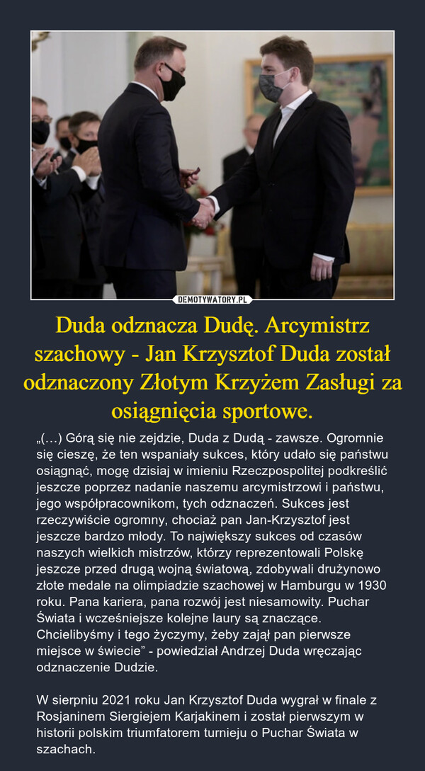 Duda odznacza Dudę. Arcymistrz szachowy - Jan Krzysztof Duda został odznaczony Złotym Krzyżem Zasługi za osiągnięcia sportowe. – „(…) Górą się nie zejdzie, Duda z Dudą - zawsze. Ogromnie się cieszę, że ten wspaniały sukces, który udało się państwu osiągnąć, mogę dzisiaj w imieniu Rzeczpospolitej podkreślić jeszcze poprzez nadanie naszemu arcymistrzowi i państwu, jego współpracownikom, tych odznaczeń. Sukces jest rzeczywiście ogromny, chociaż pan Jan-Krzysztof jest jeszcze bardzo młody. To największy sukces od czasów naszych wielkich mistrzów, którzy reprezentowali Polskę jeszcze przed drugą wojną światową, zdobywali drużynowo złote medale na olimpiadzie szachowej w Hamburgu w 1930 roku. Pana kariera, pana rozwój jest niesamowity. Puchar Świata i wcześniejsze kolejne laury są znaczące. Chcielibyśmy i tego życzymy, żeby zajął pan pierwsze miejsce w świecie” - powiedział Andrzej Duda wręczając odznaczenie Dudzie.W sierpniu 2021 roku Jan Krzysztof Duda wygrał w finale z Rosjaninem Siergiejem Karjakinem i został pierwszym w historii polskim triumfatorem turnieju o Puchar Świata w szachach. 