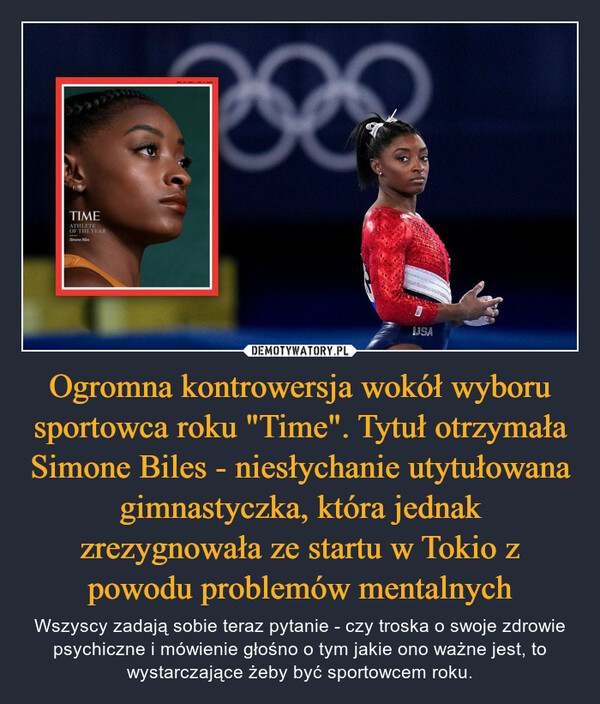 Ogromna kontrowersja wokół wyboru sportowca roku "Time". Tytuł otrzymała Simone Biles - niesłychanie utytułowana gimnastyczka, która jednak zrezygnowała ze startu w Tokio z powodu problemów mentalnych – Wszyscy zadają sobie teraz pytanie - czy troska o swoje zdrowie psychiczne i mówienie głośno o tym jakie ono ważne jest, to wystarczające żeby być sportowcem roku. 