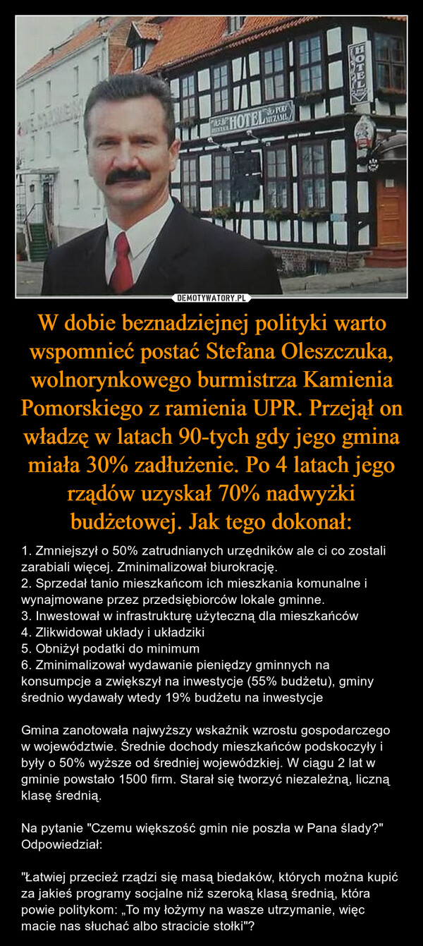 W dobie beznadziejnej polityki warto wspomnieć postać Stefana Oleszczuka, wolnorynkowego burmistrza Kamienia Pomorskiego z ramienia UPR. Przejął on władzę w latach 90-tych gdy jego gmina miała 30% zadłużenie. Po 4 latach jego rządów uzyskał 70% nadwyżki budżetowej. Jak tego dokonał: – 1. Zmniejszył o 50% zatrudnianych urzędników ale ci co zostali zarabiali więcej. Zminimalizował biurokrację. 2. Sprzedał tanio mieszkańcom ich mieszkania komunalne i wynajmowane przez przedsiębiorców lokale gminne. 3. Inwestował w infrastrukturę użyteczną dla mieszkańców 4. Zlikwidował układy i układziki5. Obniżył podatki do minimum 6. Zminimalizował wydawanie pieniędzy gminnych na konsumpcje a zwiększył na inwestycje (55% budżetu), gminy średnio wydawały wtedy 19% budżetu na inwestycje Gmina zanotowała najwyższy wskaźnik wzrostu gospodarczego w województwie. Średnie dochody mieszkańców podskoczyły i były o 50% wyższe od średniej wojewódzkiej. W ciągu 2 lat w gminie powstało 1500 firm. Starał się tworzyć niezależną, liczną klasę średnią. Na pytanie "Czemu większość gmin nie poszła w Pana ślady?" Odpowiedział: "Łatwiej przecież rządzi się masą biedaków, których można kupić za jakieś programy socjalne niż szeroką klasą średnią, która powie politykom: „To my łożymy na wasze utrzymanie, więc macie nas słuchać albo stracicie stołki"? 