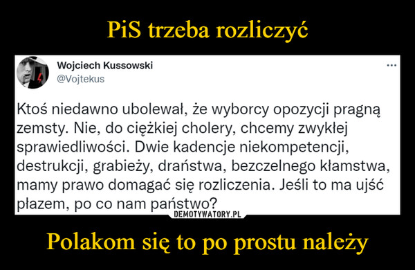 Polakom się to po prostu należy –  Wojciech Kussowski@VojtekusKtoś niedawno ubolewał, że wyborcy opozycji pragnązemsty. Nie, do ciężkiej cholery, chcemy zwykłejsprawiedliwości. Dwie kadencje niekompetencji,destrukcji, grabieży, draństwa, bezczelnego kłamstwa,mamy prawo domagać się rozliczenia. Jeśli to ma ujśćpłazem, po co nam państwo?