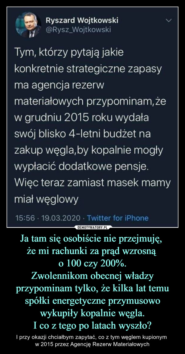 Ja tam się osobiście nie przejmuję, że mi rachunki za prąd wzrosną o 100 czy 200%.Zwolennikom obecnej władzy przypominam tylko, że kilka lat temu spółki energetyczne przymusowo wykupiły kopalnie węgla.I co z tego po latach wyszło? – I przy okazji chciałbym zapytać, co z tym węglem kupionym w 2015 przez Agencję Rezerw Materiałowych HS   Ryszard Wojtkowskit, @Rysz_WojtkowskiTym, którzy pytają jakiekonkretnie strategiczne zapasyma agencja rezerwmateriałowych przypominam(żew grudniu 2015 roku wydałaswój blisko 4-letni budżet nazakup węgla,by kopalnie mogływypłacić dodatkowe pensje.Więc teraz zamiast masek mamymiał węglowy