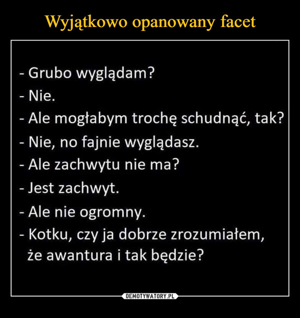  –  - Grubo wyglądam? - Nie. - Ale mogłabym trochę schudnąć, tak? - Nie, no fajnie wyglądasz. - Ale zachwytu nie ma? - Jest zachwyt. - Ale nie ogromny. - Kotku, czy ja dobrze zrozumiałem, że awantura i tak będzie?