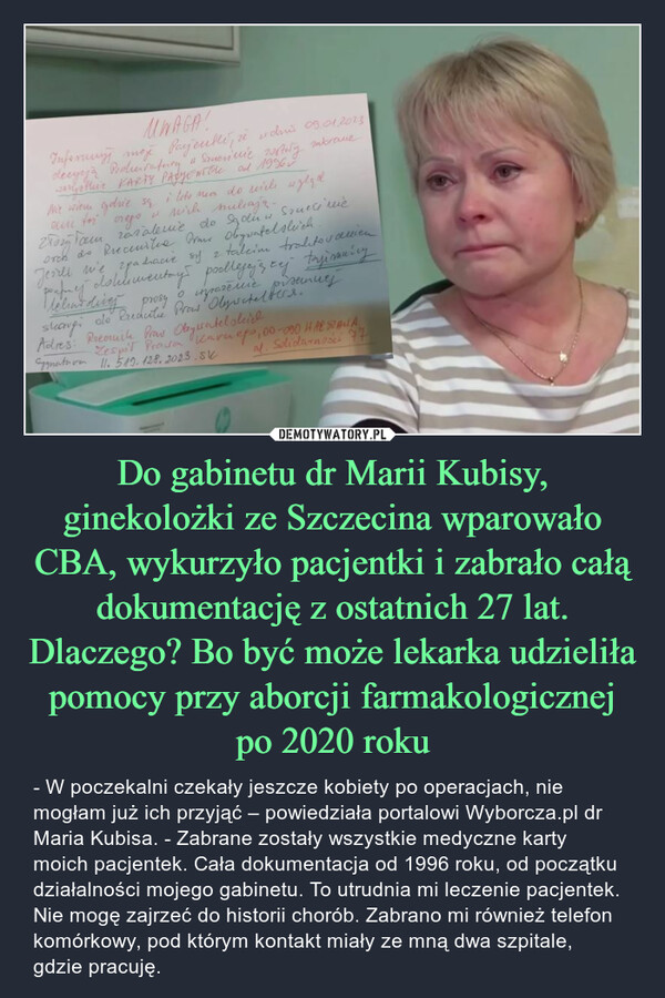 Do gabinetu dr Marii Kubisy, ginekolożki ze Szczecina wparowało CBA, wykurzyło pacjentki i zabrało całą dokumentację z ostatnich 27 lat. Dlaczego? Bo być może lekarka udzieliła pomocy przy aborcji farmakologicznej po 2020 roku – - W poczekalni czekały jeszcze kobiety po operacjach, nie mogłam już ich przyjąć – powiedziała portalowi Wyborcza.pl dr Maria Kubisa. - Zabrane zostały wszystkie medyczne karty moich pacjentek. Cała dokumentacja od 1996 roku, od początku działalności mojego gabinetu. To utrudnia mi leczenie pacjentek. Nie mogę zajrzeć do historii chorób. Zabrano mi również telefon komórkowy, pod którym kontakt miały ze mną dwa szpitale, gdzie pracuję. 