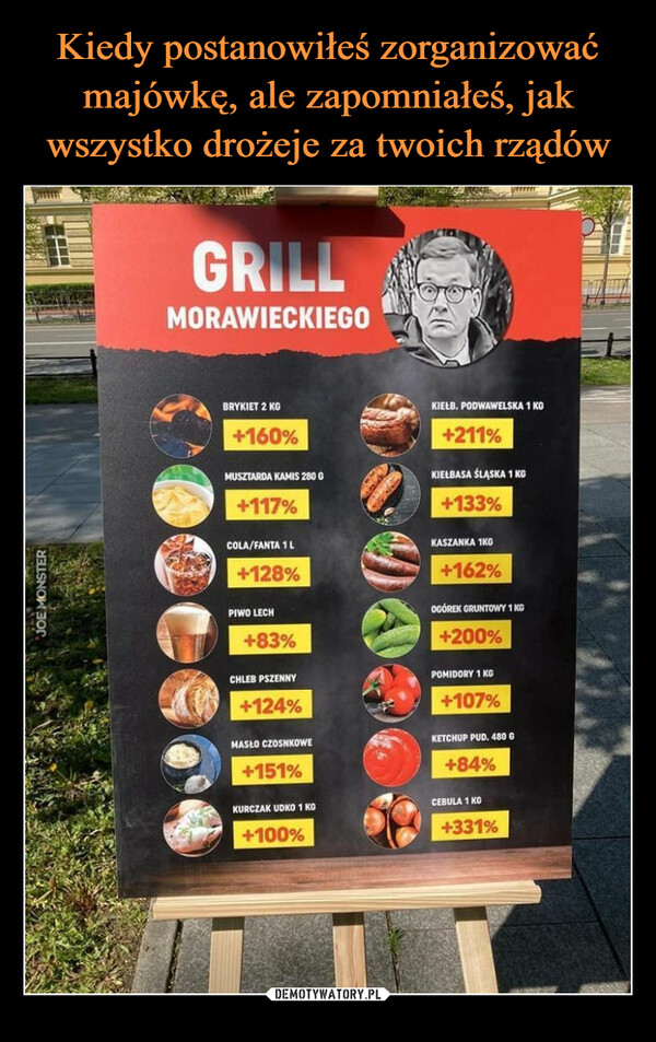  –  2892JOE MONSTERGRILLMORAWIECKIEGOBRYKIET 2 KG+160%MUSZTARDA KAMIS 280 0+117%COLA/FANTA 1 L+128%PIWO LECH+83%CHLEB PSZENNY+124%MASŁO CZOSNKOWE+151%KURCZAK UDKO 1 KG+100%KIEŁB. PODWAWELSKA 1 KG+211%KIEŁBASA ŚLĄSKA 1 KG+133%KASZANKA 1KG+162%OGÓREK GRUNTOWY 1 KG+200%POMIDORY 1 KG+107%KETCHUP PUD. 480 G+84%CEBULA 1 KG+331%